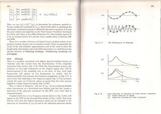 134
X1 0.5 cos(27t/T)...
ªºxz 0.5 cos (47t/T)... ª1
X3 = 0.5 cos{6rt/T)... h1 or {xk} = [C]{a 0 } (3.4)
XN 0.5 cos(2N7t/T)
Thus, we use {a0 } =(Cr
1
{xk} to determine the unknown spectral or
Fourier coefficients contained in {an } • Much ofthe effort in optimising the
calculation of spectral analysis is effectively devoted to equation (3.4) and
the most widely uscd algorithm is the 'Fast Fourier Transform' developed
by Cooley and Tukey in the 1960s (Reference [7]). That rnethod requires N
to be an integral power of 2 and the va]ue usually taken is between 256
and 4096.
There are a number of features of digital Fourier analysis which, if not
properly treated, can give rise to erroneous results. These are generally the
result of the discrctisation approximation and of the need to limit the
length of the time history and in the following sections we shall discuss the
specific features of aliasing, leakage, windowing, zooming and
averaging.
3.6.3 Aliasing
There is a problem associated with digital spectral analysis known as
'aliasing' and this results from the discretisation of thc originally
continuous time history (Fig. 3.16). With this discretisation process, the
existence of vcry high frequencies in the original signal may well be
misinterpreted if the sampling rate is too slow. ln fact, such high
frequencies will appear as Jow frequencies or, rather, will be
indistinguishable from genuine low frequency cornponents. In Fig. 3.17, it
can be seen that digilising a 'low' frequency signal (Fig. 3.17(a)) produces
exactly the sarne set of discrete values as result frorn the sarne process
applied to a higher frequency signal, (Fig. 3.17(b)).
Tbus, a signal of frequcncy and one of (ro8 - ro) are indistinguishable
when rcpresented as a discretised time history and this fact causes a
distortion of the spectrum measured via the OFT, even when that is
cornputed exactly.
A signal which has a true frequency content shown in Fig. 3.18(a) will
appear in the DFT as the distorted form shown in Fig. 3.18(b). Note frorn
Section 3.6.2 that the highest frequency which can be included in the
spectrum (or transforrn) is (ro8 /2) and so the indicated spcclrurn should
(a)
(b)
Fig 3. , 7
(a)
( b)
Fig 3. 18
135
The Phenomenon of Aliasslng
u.is/2
Afias Olstortlon of Spectrum by Flnlte Fourier Translorm
(a) Actus/ Spectrum oi Slgnal
<bJ Spectrum lndlcated by Flnlte Trsnslorm
 