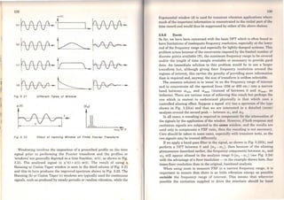 138
w(t)
lolfJAP-•!.____~....._. ~ •
l•lfAA?·~. ~· ·
,,h ( ( ~ ~  I" ( ( ""' .., fV TV .. ..___li---~-- vVV
'"rvvv-~Fíg3.2t Dlfferent Types oi Wlndow
:X: (t)
~]'-
IXnl
UJn or n
Fig 3. 22 Effect ot Hannlna Wlndow on Finita Fourier Transform
Windowing involves the imposition of a prescribed profile on the time
signal prior to performing the Fourier transform and the profiles or
'windows' are generally depicted as a time function, w(t), as shown in Fig.
3.21. The analysed signal is x'(t) = x(t). w(t). The result of using a
Hanning or Cosine Taper window is seen in the third column of Fig. 3.21
and this in turn produces the improved spectrum shown in Fig. 3.22. The
Hanning (b) or Cosine Taper (e) windows are typically used for continuous
signals, such as produced by steady periodic or random vibration, while the
1:m
gxponential window (d) is used for transiont vibration applicationR wlwro
much of the import.ant information is conccntrated in thc initiol pnrt of tlw
time record and would thus be suppressed by either ofthe abovo choiccs.
3.6.6 Zoom
So far, we have been concemed with the basic DFT which is oftcn found to
have limitations ofinadequate frequency resolution, especially ai thc lowor
end ofthe frequency range and especially for lightly-damped systcms. This
problem arises because ofthe constraints imposed by the limitcd numbcr of
discrete points available (N), the maximum frequency range to be covcrcd
and/or the length of time sample available or necessary to provido good
data. An immediate solution to this problem would bc to use a largor
transform but, although giving finer frequency resolution around tho
regions of interest, this carries the penalty of providing more infonnation
than is required and, anyway, the size oftransform is seldom solectable.
The common solution is to 'zoom' in on the frequcncy range of intercsL
and to concentrate all the spectral lines (256 or 400 etc.) into a narrow
band between (J)min and Cl>max (instead of between o and (1) mnx. 08
hitherto). There are various ways of achieving this rcsult but porhaps tho
one which is easiest to understand physically is that which uAos 11
controlled aliasing effect. Suppose a signal x(t) has a spcclrum of lho ty1x-
shown in Fig. 3.23(a) and that we are intcrested in a dctoilNI {zoom)
analysis around the second peak - betwccn w1 and Cl)z.
ln ali cases, a rescaling is required to componsoto for tho 0Ut1nunlion of
the signals by the application of the window. How1.1
v<'r, if both rc.•sponsc and
excitation signals are subjected to the some window, und thc rcsulls are
used only to compensate a FRF ratio, thon lho rcHcnling is not nccessnry.
Care should be taken in some casos, cspcciolly wiLh transient testa, as tho
two signals may be treated differcntly.
Ifwe apply a band-pass filter to the sit,rnnl, as shown in Fig. 3.23(b), and
perform a DFT between O and (w2 - ooi), then bocause of lhe aliasing
phenomenon described earlier, thc frequcncy componcnts between ro1 and
w2 will appear aliased in the analysis range O-(w2 - ro1) (see Fig. 3.24)
with the advantage ofa finer resolution - in the example shown here, four
times finer resolution than in the original, baseband analysis.
When using zoom to measure FRF in a narrow frequency range, it is
important to ensure that there is as little vibration energy as possible
outside the frequency range of interest. This means that whercvcr
possible the excitation supplied to drive the structure should bo bund
 