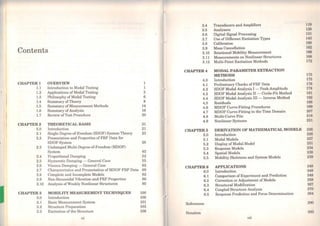 Contents
CHAPTER-1 OVERVIEW 1
l.l Introduction to Modal Testing 1
1.2 Applications ofModal Testing 3
1.3 Pbilosophy ofModal Testing 6
1.4 Summary ofThcory 8
1.5 Summary ofMeasurement Methods 14
1.6 Summary of Analysis 16
1.7 Rcview ofTcst Procedure 20
CHAPTER2 THEORETICAL BASIS 21
2.0 Introduction 21
2.1 Single-Degree-of-Freedom (SDOF) System Theory 23
2.2 Presentation and Properties of FRF Data for
SDOF Systern 28
2.3 Undamped Multi-Degree-of-Freedom (MDOF)
System . 42
2.4 Proportional Damping 52
2.5 Hysteretic Damping - General Case 55
2.6 Viscous Damping - General Case 62
2.7 Charact.cristics and Presentation ofMDOF FRF Data 69
2.8 Complete and Incomplete Models 82
2.9 Non-Sinusoidal Vibration and FRF Properties 86
2.10 Analysis ofWeakly Nonlinear Structures 95
CHAPTER3 MOBILITY MEASUREMENT TECHNIQUES 100
3.0 Introduction 100
3.1 Basic Measuremcnt System 101
3.2 Structure Preparation 103
3.3 Excitation of the Structure 108
xii
3.4 Transducers and Amplifiers
3.5 .Analysers
3.6 Digital Signal Processing
3.7 Use ofDifferent Excitation Types
3.8 Calibration
3.9 Mass Cancellation
3.10 Rotational Mobility Measurement
3.11 Measurements on Nonlinear Structures
3.12 Multi-Point Excitation Methods
119
128
131
143
160
162
166
168
172
CHAPTER4 MODAL PARAMETER EXTRACTION
METHODS 175
4.0 Introduction 175
4.1 Preliminary Checks ofFRF Data 176
4.2 SDOF Modal .Analysis 1- Peak-Amplitude 178
4.3 SDOF Modal Analysis II -Circle-Fit Method 181
4.4 SDOF Modal .Analysis III - Inverse Method 192
4.5 Residuals 195
4.6 MDOF Curve-Fitting Procedures 199
4.7 MDOF Curve-Fitting in the Time Domain 207
4.8 Multi-Curve Fits 218
4.9 Nonlinear Systems 221
CHAPTER5 DERIVATION OF MATHEMATICAL MODELS 226
5.0 Introduction 226
5.1 Modal Models 227
5.2 Display ofModal Model 231
5.3 Response Models 234
5.4
5.5
Spatial Models 238
Mobility Skeletons and System Models 239
CHAPTER6 APPLlCATIONS 248
6.0 Introduction 248
6.1
6.2
Comparison ofExperiment and Prediction 248
Correction or Adjustment ofModels 258
6.3 Structural Modification 267
6.4
6.5
Coupled Structure Analysis 270
Response Prediction and Force Determination 284
References 290
Notation 293
xiii
 