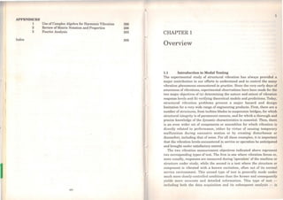APPENDICES
1
2
3
Index
Use ofComplex Algebra for Harmonic Vibration
Review ofMatrix Notation and Properties
Fourier Analysis
xiv
296
298
303
309
CHAPTER 1
Overview
1.1 Introduction to Modal Testing
The experimental study of structural vibration has always provided a
major contribution to our efforts to understand and to control the many
vibration phenomena encountered in practice. Since the very early days of
awareness ofvibrations, experimental observations have been made for the
two major objectives of (a) determining the nature and extent of vibration
response levels and (b) verifying theoretical models and predictions. 1'oday,
structural vibration problems present a major hazard and design
limitation for a vcry wide range of engineering products. First, there are a
numbcr of strudures, from turbine bladcs to suspcnsion bridges, for which
structural integrity is of paramount concern, and for which a thorough and
precise knowledge of the dynamic characteristics is essential. Then, there
is an cven wider set of components or assemblies for which vibration is
directly related to performance, either by virtue of causing temporary
malfunction during excessive motion or by creating disturbance or
discomfort, including that of noise. For all these examples, it is import.ant
that the vibration levels encountered in service or operation be anticipated
and brought under satisfactory control.
The two vibration measurement objectives indicated above represent
two corresponding types of test. The first is one where vibration forces or,
more usually, responses are measured during 'operation' of the machine or
structure under study, whilo the second is a test where the structure or
component is vibrated with a known cxcitation, often out of its normal
service environment. This second type of test is generally made under
much more closely-controlled conditions than the former and consequently
yields more accurate and dctailed information. This type of tcst -
including both the data acquisition and its subsequent analysis - is
 