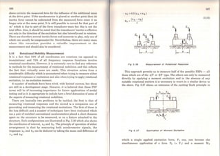 166
above corrects the measured force for the influence of the additional mass
at the drive point. If the accelerometer is placed at another point then its
inertia force cannot be subtracted from the measured force since it no
longer acts at the sarne point. It is still possible to correct for that part of
m• which is due to part of the force transducer mass but this is not the
total effect. Also, it should be noted that the transducers' inertia is effective
not only in the direction ofthe excitation but also laterally and in rotation.
There are therefore severa} inertia forces and moments in play, only one of
which can usually be compensated for. Nevertheless, there are many cases
where this correction provides a valuable improvement to the
measurement and should also be considered.
3.10 Rotational Mobility Measurement
It is a fact that 50% of all coorclinates are rotations (as opposed to
translations) and 75% of all frequency response functions involve
rotational coordinates. However, it is extremely rare to find any reference
to metbods for the measurement of rotational mobilities and this reftects
the fact that virtually none are made. This situation arises from a
considerable difficulty which is encountered when trying to measure either
rotational responses or excitations and also when trying to apply rotational
excitation, i.e. an excitation moment.
A number of methods have been tried, with limited success, but these
are still in a development stage. However, it is believed that these FRF
terms will be of increasing importance for future applications of modal
testing and so it is appropriate to include here a briefdiscussion ofsome of
the aspects ofmeasuring rotational mobilities.
'l'here are basically two problems to be tackled; the first is that of
measuring rotational responses and the second is a companion one of
generating and measuring the rotational excitations. The first of these is
the less difficult anda number of techniques have been evaluated which
use a pair of matched conventional accelerometers placed a short clistance
apart on the structure to be measured, or on a fixture attached to the
structure. Both configurations are illustrated in Fig. 3.36 which also shows
the coordinates ofinterest, x0 and 00. The principie of operation of either
arrangement is that by measuring both accelerometcr signals, the
responses x0 and 00 can be deduced by taking the mean and difference of
xA and xa:
x0 =0.5(xA +xa)
(xA-XB)
0o = l
1.. ~ .1 1.. ,e
Fig 3. 36 Measurement of Rotatlonal Response
167
(3.15)
This approach permits us to measure half of the possible FRFs - all
those which are of the x/F or 0/F type. The others can only be measured
directly by applying a moment excitation and in the absence of any
suitable rotational exciters it is necessary to resort to a similar device to
the above. Fig. 3.37 shows an extension of the exciting block principie in
Flg3.37 Applfcatlon of Moment Excltatlon
which a single applied excitation force, F1 say, can become the
simultaneous application of a force F0 (= F1) and a moment Mo
 