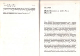174
(3.17b)
These expressions can be used provided that 8 11 822 ~ IS12 l2
, a condition
which is more readily described by the requirement that the two excitation
forces must not be fully correlated. Care must be taken in practice to
ensure satisfaction of this condition, noting that it is the applied forces,
and not the signal sources, which must meet the requirement.
CHAPTER4
Modal Parameter Extraction
Methods
4.0 lntroduction
175
Having dealt with the first phase of any moda] test - that of measuring
the raw data from which the desircd mathematical model is to be derived
- we now turn our attention to the various stages of analysis which must
be undertaken in order to achieve the objectives. A major part of this
analysis consists of curve-fitting a theoretical expression for an individual
FRF (as developed in Chapter 2) to the actua] measured data obtained by
one of the methods discussed in Chapter 3. The present chapter dcscribes
some of the many procedures which are availablc for this task and
attempts to explain their various advantages and limitations: as with all
other aspects of the subject, no single method is 'best' for all cases.
ln increasing complexity, the methods discussed involve the analysis, or
curve-fitting, first of part of a single FRF curve, then of a complete curve
encompassing severa} resonances and, finally, of a set of many FRF plots
all on the same structure. ln every case, however, the task undertaken is
basically thc sarne: to find the coefficients in a theoretical expression for
the frequency response function which then most closely matches the
measured data. This task is most readily tackled by using the series form
for the FRF, as developed in Sections 2.3 to 2.6 for different types of
system. The particular advantage of this approach is that the coefficients
thus determined are directly related to the modal properties of the system
under test, and these are generally the very parameters that are sought.
This phase of the modal test procedure is often referred to as 'modal
analysis', or 'experimental modal analysis' because it is the corresponding
stage in an experimental study to that called modal analysis in a
theoretical study. ln both cases, modal analysis leads to a derivation of the
 