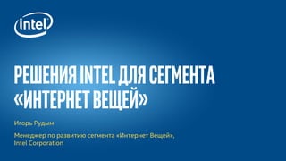 РешенияIntelдлясегмента
«ИнтернетВещей»
Игорь Рудым
Менеджер по развитию сегмента «Интернет Вещей»,
Intel Corporation
 