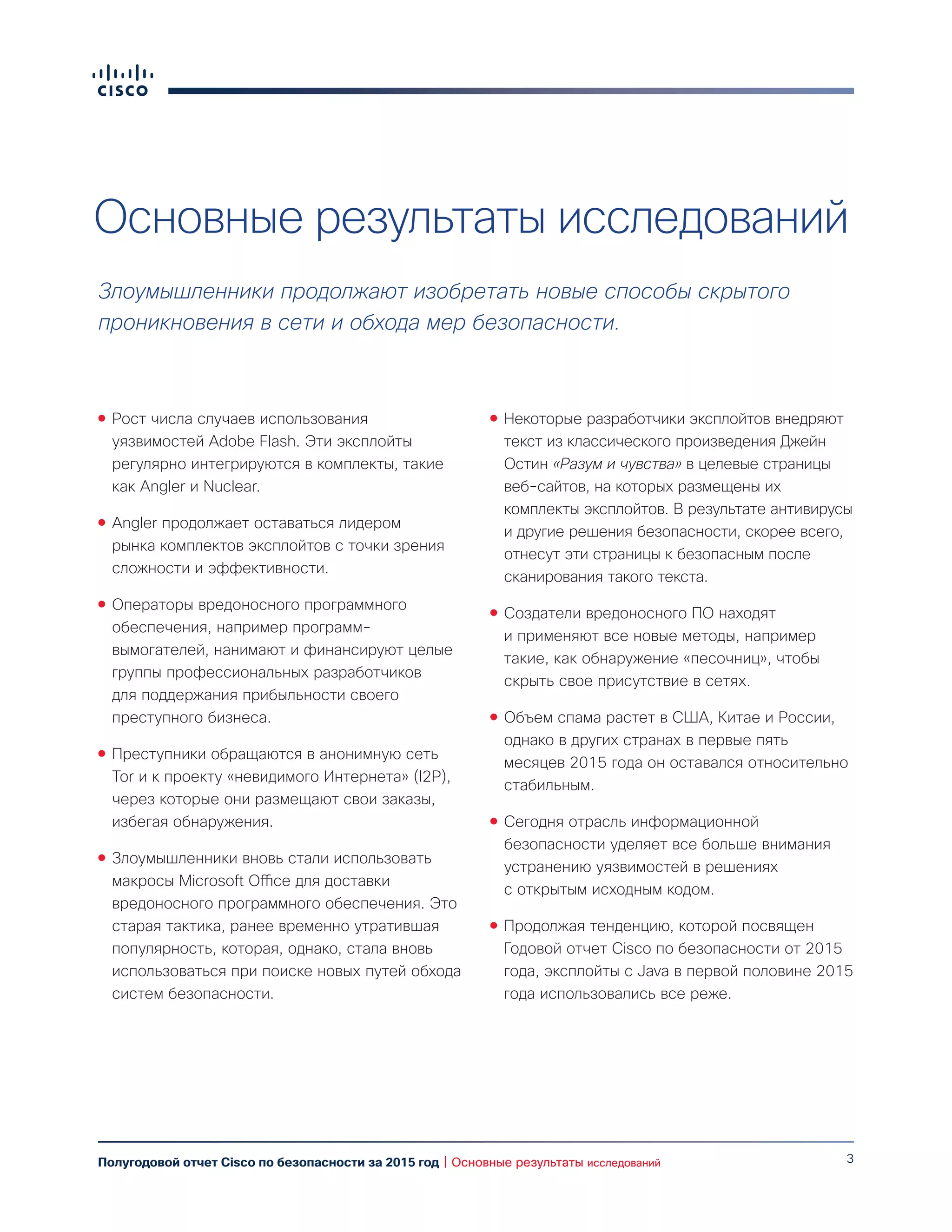 3Полугодовой отчет Cisco по безопасности за 2015 год | Основные результаты исследований
Основные результаты исследований
Злоумышленники продолжают изобретать новые способы скрытого
проникновения в сети и обхода мер безопасности.
●● Рост числа случаев использования
уязвимостей Adobe Flash. Эти эксплойты
регулярно интегрируются в комплекты, такие
как Angler и Nuclear.
●● Angler продолжает оставаться лидером
рынка комплектов эксплойтов с точки зрения
сложности и эффективности.
●● Операторы вредоносного программного
обеспечения, например программ-
вымогателей, нанимают и финансируют целые
группы профессиональных разработчиков
для поддержания прибыльности своего
преступного бизнеса.
●● Преступники обращаются в анонимную сеть
Tor и к проекту «невидимого Интернета» (I2P),
через которые они размещают свои заказы,
избегая обнаружения.
●● Злоумышленники вновь стали использовать
макросы Microsoft Office для доставки
вредоносного программного обеспечения. Это
старая тактика, ранее временно утратившая
популярность, которая, однако, стала вновь
использоваться при поиске новых путей обхода
систем безопасности.
●● Некоторые разработчики эксплойтов внедряют
текст из классического произведения Джейн
Остин «Разум и чувства» в целевые страницы
веб-сайтов, на которых размещены их
комплекты эксплойтов. В результате антивирусы
и другие решения безопасности, скорее всего,
отнесут эти страницы к безопасным после
сканирования такого текста.
●● Создатели вредоносного ПО находят
и применяют все новые методы, например
такие, как обнаружение «песочниц», чтобы
скрыть свое присутствие в сетях.
●● Объем спама растет в США, Китае и России,
однако в других странах в первые пять
месяцев 2015 года он оставался относительно
стабильным.
●● Сегодня отрасль информационной
безопасности уделяет все больше внимания
устранению уязвимостей в решениях
с открытым исходным кодом.
●● Продолжая тенденцию, которой посвящен
Годовой отчет Cisco по безопасности от 2015
года, эксплойты с Java в первой половине 2015
года использовались все реже.
 