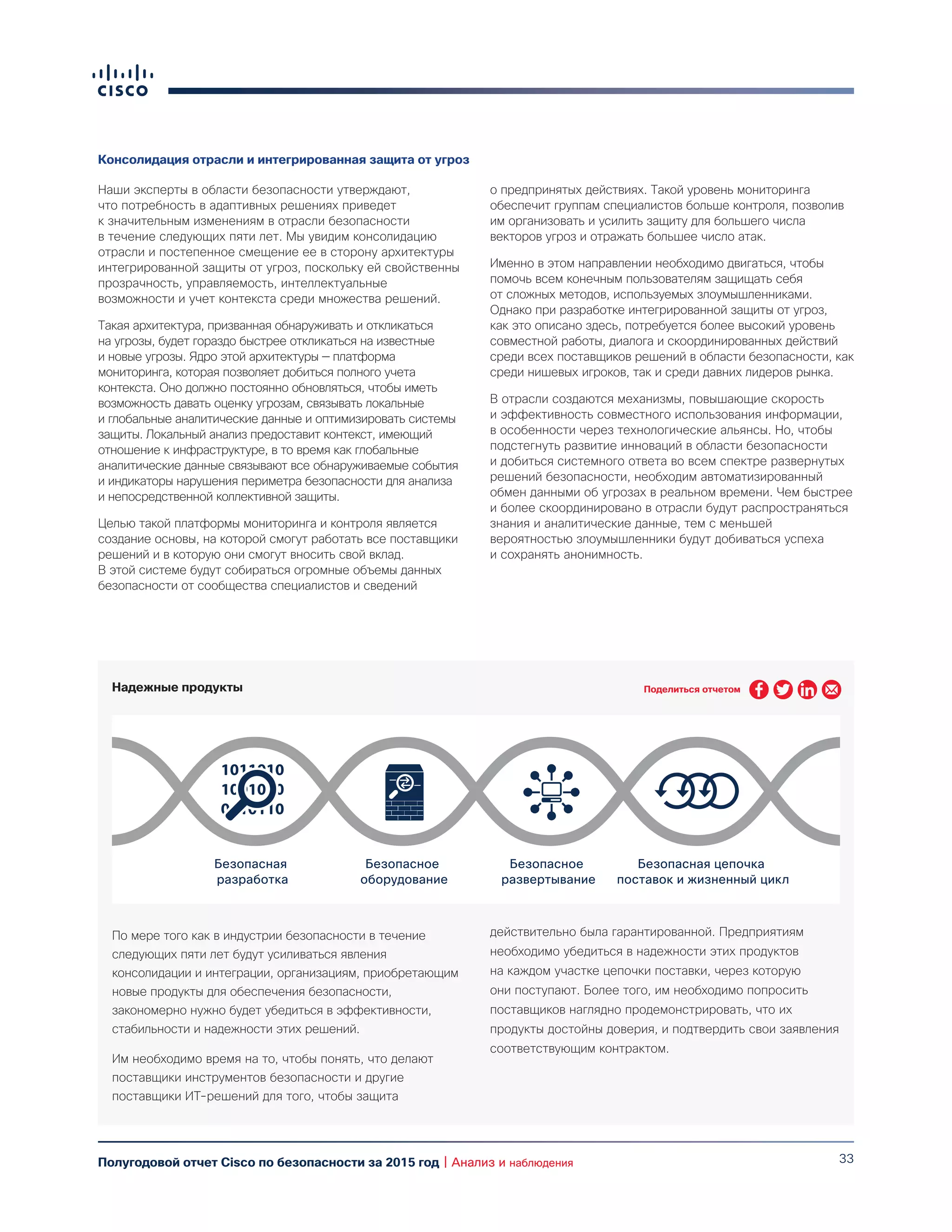33Полугодовой отчет Cisco по безопасности за 2015 год | Анализ и наблюдения
Консолидация отрасли и интегрированная защита от угроз
Наши эксперты в области безопасности утверждают,
что потребность в адаптивных решениях приведет
к значительным изменениям в отрасли безопасности
в течение следующих пяти лет. Мы увидим консолидацию
отрасли и постепенное смещение ее в сторону архитектуры
интегрированной защиты от угроз, поскольку ей свойственны
прозрачность, управляемость, интеллектуальные
возможности и учет контекста среди множества решений.
Такая архитектура, призванная обнаруживать и откликаться
на угрозы, будет гораздо быстрее откликаться на известные
и новые угрозы. Ядро этой архитектуры — платформа
мониторинга, которая позволяет добиться полного учета
контекста. Оно должно постоянно обновляться, чтобы иметь
возможность давать оценку угрозам, связывать локальные
и глобальные аналитические данные и оптимизировать системы
защиты. Локальный анализ предоставит контекст, имеющий
отношение к инфраструктуре, в то время как глобальные
аналитические данные связывают все обнаруживаемые события
и индикаторы нарушения периметра безопасности для анализа
и непосредственной коллективной защиты.
Целью такой платформы мониторинга и контроля является
создание основы, на которой смогут работать все поставщики
решений и в которую они смогут вносить свой вклад.
В этой системе будут собираться огромные объемы данных
безопасности от сообщества специалистов и сведений
о предпринятых действиях. Такой уровень мониторинга
обеспечит группам специалистов больше контроля, позволив
им организовать и усилить защиту для большего числа
векторов угроз и отражать большее число атак.
Именно в этом направлении необходимо двигаться, чтобы
помочь всем конечным пользователям защищать себя
от сложных методов, используемых злоумышленниками.
Однако при разработке интегрированной защиты от угроз,
как это описано здесь, потребуется более высокий уровень
совместной работы, диалога и скоординированных действий
среди всех поставщиков решений в области безопасности, как
среди нишевых игроков, так и среди давних лидеров рынка.
В отрасли создаются механизмы, повышающие скорость
и эффективность совместного использования информации,
в особенности через технологические альянсы. Но, чтобы
подстегнуть развитие инноваций в области безопасности
и добиться системного ответа во всем спектре развернутых
решений безопасности, необходим автоматизированный
обмен данными об угрозах в реальном времени. Чем быстрее
и более скоординировано в отрасли будут распространяться
знания и аналитические данные, тем с меньшей
вероятностью злоумышленники будут добиваться успеха
и сохранять анонимность.
Надежные продукты
По мере того как в индустрии безопасности в течение
следующих пяти лет будут усиливаться явления
консолидации и интеграции, организациям, приобретающим
новые продукты для обеспечения безопасности,
закономерно нужно будет убедиться в эффективности,
стабильности и надежности этих решений.
Им необходимо время на то, чтобы понять, что делают
поставщики инструментов безопасности и другие
поставщики ИТ-решений для того, чтобы защита
действительно была гарантированной. Предприятиям
необходимо убедиться в надежности этих продуктов
на каждом участке цепочки поставки, через которую
они поступают. Более того, им необходимо попросить
поставщиков наглядно продемонстрировать, что их
продукты достойны доверия, и подтвердить свои заявления
соответствующим контрактом.
Безопасная
разработка
Безопасное
оборудование
Безопасное
развертывание
Безопасная цепочка
поставок и жизненный цикл
Поделиться отчетом
 