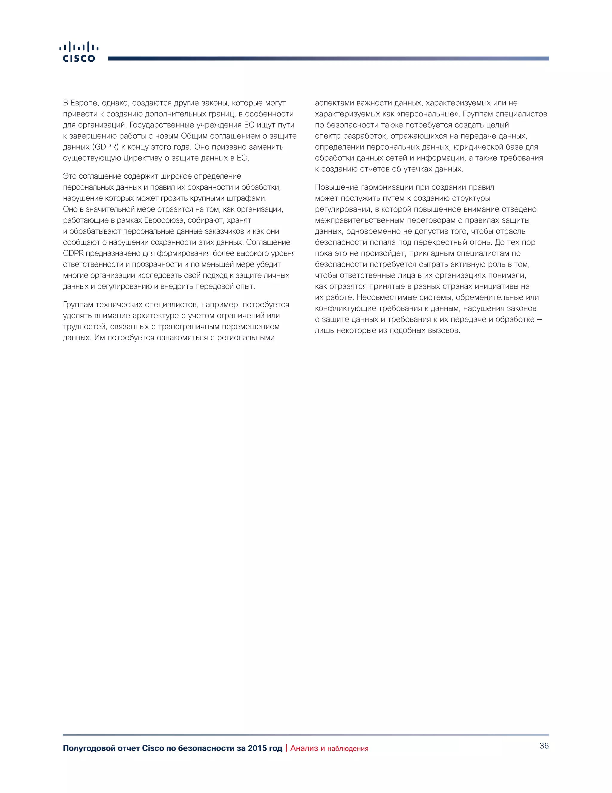 36Полугодовой отчет Cisco по безопасности за 2015 год | Анализ и наблюдения
В Европе, однако, создаются другие законы, которые могут
привести к созданию дополнительных границ, в особенности
для организаций. Государственные учреждения ЕС ищут пути
к завершению работы с новым Общим соглашением о защите
данных (GDPR) к концу этого года. Оно призвано заменить
существующую Директиву о защите данных в ЕС.
Это соглашение содержит широкое определение
персональных данных и правил их сохранности и обработки,
нарушение которых может грозить крупными штрафами.
Оно в значительной мере отразится на том, как организации,
работающие в рамках Евросоюза, собирают, хранят
и обрабатывают персональные данные заказчиков и как они
сообщают о нарушении сохранности этих данных. Соглашение
GDPR предназначено для формирования более высокого уровня
ответственности и прозрачности и по меньшей мере убедит
многие организации исследовать свой подход к защите личных
данных и регулированию и внедрить передовой опыт.
Группам технических специалистов, например, потребуется
уделять внимание архитектуре с учетом ограничений или
трудностей, связанных с трансграничным перемещением
данных. Им потребуется ознакомиться с региональными
аспектами важности данных, характеризуемых или не
характеризуемых как «персональные». Группам специалистов
по безопасности также потребуется создать целый
спектр разработок, отражающихся на передаче данных,
определении персональных данных, юридической базе для
обработки данных сетей и информации, а также требования
к созданию отчетов об утечках данных.
Повышение гармонизации при создании правил
может послужить путем к созданию структуры
регулирования, в которой повышенное внимание отведено
межправительственным переговорам о правилах защиты
данных, одновременно не допустив того, чтобы отрасль
безопасности попала под перекрестный огонь. До тех пор
пока это не произойдет, прикладным специалистам по
безопасности потребуется сыграть активную роль в том,
чтобы ответственные лица в их организациях понимали,
как отразятся принятые в разных странах инициативы на
их работе. Несовместимые системы, обременительные или
конфликтующие требования к данным, нарушения законов
о защите данных и требования к их передаче и обработке —
лишь некоторые из подобных вызовов.
 