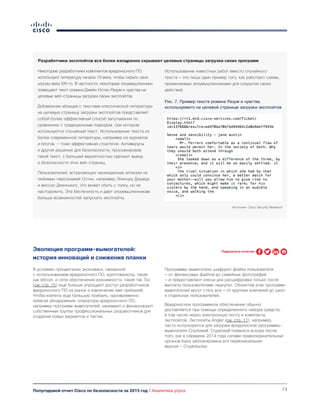 13Полугодовой отчет Cisco по безопасности за 2015 год | Аналитика угроз
Эволюция программ-вымогателей:
история инноваций и снижения планки
Некоторые разработчики комплектов вредоносного ПО
используют литературу начала 19 века, чтобы скрыть свои
угрозы века XXI-го. В частности, некоторые злоумышленники
помещают текст романа Джейн Остин Разум и чувства на
целевые веб-страницы загрузки своих эксплойтов.
Добавление абзацев с текстами классической литературы
на целевую страницу загрузки эксплойтов представляет
собой более эффективный способ запутывания по
сравнению с традиционным подходом, при котором
используется случайный текст. Использование текста из
более современной литературы, например из журналов
и блогов, — тоже эффективная стратегия. Антивирусы
и другие решения для безопасности, просканировав
такой текст, с большей вероятностью сделают вывод
о безопасности этих веб-страниц.
Пользователей, встречающих неожиданные аллюзии на
любимых персонажей Остин, например Элинору Дэшвуд
и миссис Дженнингс, это может сбить с толку, но не
насторожить. Эта беспечность и дает злоумышленникам
больше возможностей запускать эксплойты.
Использование известных работ вместо случайного
текста — это лишь один пример того, как работают схемы,
применяемые злоумышленниками для сокрытия своих
действий.
Рис. 7. Пример текста романа Разум и чувства,
используемого на целевой странице загрузки эксплойтов
Источник: Cisco Security Research
В условиях процветания экономики, связанной
с использованием вредоносного ПО, криптовалюты, такие
как bitcoin, и сети обеспечения анонимности, такие так Tor,
(см. стр. 15) еще больше упрощают доступ разработчиков
вредоносного ПО на рынок и извлечение ими прибылей.
Чтобы извлечь еще большую прибыль, одновременно
избегая обнаружения, операторы вредоносного ПО,
например программ-вымогателей, нанимают и финансируют
собственные группы профессиональных разработчиков для
создания новых вариантов и тактик.
Программы-вымогатели шифруют файлы пользователя
— от финансовых файлов до семейных фотографий
— и предоставляют ключи для расшифровки только после
выплаты пользователями «выкупа». Объектом атак программ-
вымогателей могут стать все — от крупных компаний до школ
и отдельных пользователей.
Вредоносное программное обеспечение обычно
доставляется при помощи определенного набора средств,
в том числе через электронную почту и комлпекты
эксплойтов. Эксплойты Angler (см. стр. 11), например,
часто используются для загрузки вредоносной программы-
вымогателя Cryptowall. Cryptowall появился вскоре после
того, как в середине 2014 года силами правоохранительных
органов была заблокирована его первоначальная
версия — Cryptolocker.
Разработчики эксплойтов все более изощренно скрывают целевые страницы загрузки своих программ
Поделиться отчетом
 