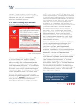 14Полугодовой отчет Cisco по безопасности за 2015 год | Аналитика угроз
На рисунке 8 вы видите образец сообщения, которое
получают пользователи при столкновении с программой-
вымогателем TeslaCrypt; TeslaCrypt притворяется
производной программой Cryptolocker.
В качестве выкупа не требуются крупные суммы. Обычно
это 300–500 долларов США. Почему так скромно?
Злоумышленники, которые развертывают программы-
вымогатели, провели свое собственное маркетинговое
исследование, чтобы определить идеальную точку цены.
Взятая на вооружение идея состоит в том, что требуемая
сумма не должна быть неподъемной для пользователя и уж
тем более не должна побудить пользователя обратиться
к органам правопорядка. В итоге требуемый выкуп больше
похож на раздражающий платеж. Пользователи платят.
Фактически Cisco сообщает, что почти все транзакции,
связанные с программами-вымогателями, выполняются через
анонимную сеть Tor (см. стр. 15). Злоумышленники стараются
снизить риск того, что их обнаружат, и поддерживают
высокий уровень прибыльности с помощью таких каналов,
как Tor и Invisible Internet Project (I2P). I2P представляет собой
уровень компьютерной сети, который позволяет приложениям
отправлять сообщения под псевдонимами и при обеспечении
должного уровня безопасности. Многие операции, связанные
с использованием программ-вымогателей, также используют
услуги групп, отслеживающих обновления поставщиков
антивирусного ПО, чтобы разработчикам было известно об
обнаружении того или иного варианта вредоносного ПО и о том,
что наступило время изменить технологию реализации.
Осуществляя платежи, злоумышленники полагаются на
криптовалюту bitcoin, поэтому органам правопорядка
труднее отслеживать транзакции. А чтобы поддерживать
хорошую репутацию на рынке, которая заключается
в возможности выполнить свое обещание предоставить
доступ к зашифрованным файлам после оплаты, многие
операторы программ-вымогателей организовали работу
офиса поддержки заказчиков.
Недавно мы наблюдали несколько кампаний, разработанных
с целью компрометации данных определенных групп
пользователей, например любителей онлайн-игр.
Некоторые разработчики также создали варианты
программ-вымогателей на таких необычных языках, как
исландский, чтобы убедиться, что пользователи в регионах,
где преимущественно используется тот или иной язык, не
игнорировали сообщение программы-вымогателя.
Пользователи могут защитить себя от программ-вымогателей
путем резервного копирования наиболее ценных файлов
и их хранения в отдельном месте или на удалении от сети.
Также пользователи должны понимать, что их система
может подвергаться риску даже после выплаты выкупа
и расшифровки файлов. Почти все программы-вымогатели
действуют многовекторно. Вредоносное программное
обеспечение может устанавливаться при помощи другого
вредоносного ПО, что означает, что первоначальный фактор
заражения должен быть разрешен, прежде чем систему
можно будет считать очищенной.
Рис. 8. Пример сообщения на экране, выводимого
программой-вымогателем TeslaCrypt
Источник: Cisco Security Research
Дополнительные сведения о развитии программ-
вымогателей см. в сообщениях блога Talos Group
«Cryptowall 3.0: назад к основам» и «Угрозы:
TeslaCrypt — расшифровываем сами».
Поделиться отчетом
 