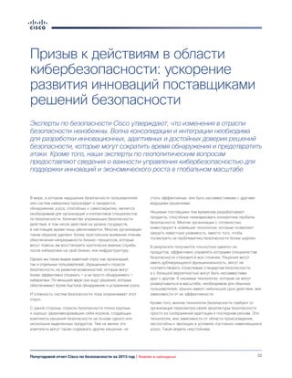32Полугодовой отчет Cisco по безопасности за 2015 год | Анализ и наблюдения
Призыв к действиям в области
кибербезопасности: ускорение
развития инноваций поставщиками
решений безопасности
Эксперты по безопасности Cisco утверждают, что изменения в отрасли
безопасности неизбежны. Волна консолидации и интеграции необходима
для разработки инновационных, адаптивных и достойных доверия решений
безопасности, которые могут сократить время обнаружения и предотвратить
атаки. Кроме того, наши эксперты по геополитическим вопросам
предоставляют сведения о важности управления кибербезопасностью для
поддержки инноваций и экономического роста в глобальном масштабе.
В мире, в котором нарушение безопасности пользователей
или систем наверняка произойдет и ожидается,
обнаружение угроз, способных к самосокрытию, является
необходимым для организаций и коллективов специалистов
по безопасности. Количество угрожающих безопасности
действий, в том числе действий на уровне государств,
в настоящее время лишь увеличивается. Многие организации
таким образом уделяют более пристальное внимание планам
обеспечения непрерывности бизнес-процессов, которые
могут помочь им восстановить критически важные службы
после кибератаки на свой бизнес или инфраструктуру.
Однако мы также видим заметный спрос как организаций,
так и отдельных пользователей, обращенный к отрасли
безопасности, на развитие возможностей, которые могут
более эффективно отражать — а не просто обнаруживать —
кибератаки. По меньшей мере они ищут решения, которые
обеспечивают более быстрое обнаружение и устранение угроз.
И сложность систем безопасности пока ограничивает этот
спрос.
С одной стороны, отрасль безопасности полна крупных
и хорошо зарекомендовавших себя игроков, создающих
комплекты решений безопасности на основе одного или
нескольких выделенных продуктов. Тем не менее эти
комплекты могут также содержать другие решения, не
столь эффективные, или быть несовместимыми с другими
ведущими решениями.
Нишевые поставщики тем временем разрабатывают
продукты, способные ликвидировать конкретные пробелы
безопасности. Многие организации с готовностью
инвестируют в новейшие технологии, которые позволяют
закрыть известную уязвимость, вместо того, чтобы
посмотреть на проблематику безопасности более широко.
В результате получается «лоскутное одеяло» из
продуктов, эффективно управлять которыми специалистам
безопасности становится все сложнее. Решения могут
иметь дублирующуюся функциональность, могут не
соответствовать отраслевым стандартам безопасности
и с большой вероятностью могут быть несовместимы
друг с другом. А нишевые технологии, которые не могут
развертываться в масштабе, необходимом для обычных
пользователей, обычно имеют небольшой срок действия, вне
зависимости от их эффективности.
Кроме того, многие технологии безопасности требуют от
организаций пересмотра своей архитектуры безопасности
просто из соображений адаптации к последним рискам. Эти
технологии, вне зависимости от области происхождения,
неспособны к эволюции в условиях постоянно изменяющихся
угроз. Такая модель неустойчива.
 