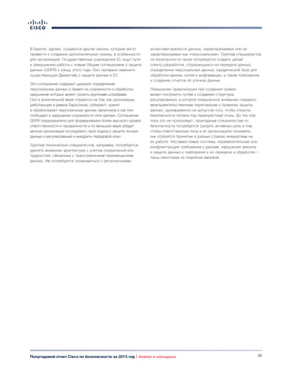 36Полугодовой отчет Cisco по безопасности за 2015 год | Анализ и наблюдения
В Европе, однако, создаются другие законы, которые могут
привести к созданию дополнительных границ, в особенности
для организаций. Государственные учреждения ЕС ищут пути
к завершению работы с новым Общим соглашением о защите
данных (GDPR) к концу этого года. Оно призвано заменить
существующую Директиву о защите данных в ЕС.
Это соглашение содержит широкое определение
персональных данных и правил их сохранности и обработки,
нарушение которых может грозить крупными штрафами.
Оно в значительной мере отразится на том, как организации,
работающие в рамках Евросоюза, собирают, хранят
и обрабатывают персональные данные заказчиков и как они
сообщают о нарушении сохранности этих данных. Соглашение
GDPR предназначено для формирования более высокого уровня
ответственности и прозрачности и по меньшей мере убедит
многие организации исследовать свой подход к защите личных
данных и регулированию и внедрить передовой опыт.
Группам технических специалистов, например, потребуется
уделять внимание архитектуре с учетом ограничений или
трудностей, связанных с трансграничным перемещением
данных. Им потребуется ознакомиться с региональными
аспектами важности данных, характеризуемых или не
характеризуемых как «персональные». Группам специалистов
по безопасности также потребуется создать целый
спектр разработок, отражающихся на передаче данных,
определении персональных данных, юридической базе для
обработки данных сетей и информации, а также требования
к созданию отчетов об утечках данных.
Повышение гармонизации при создании правил
может послужить путем к созданию структуры
регулирования, в которой повышенное внимание отведено
межправительственным переговорам о правилах защиты
данных, одновременно не допустив того, чтобы отрасль
безопасности попала под перекрестный огонь. До тех пор
пока это не произойдет, прикладным специалистам по
безопасности потребуется сыграть активную роль в том,
чтобы ответственные лица в их организациях понимали,
как отразятся принятые в разных странах инициативы на
их работе. Несовместимые системы, обременительные или
конфликтующие требования к данным, нарушения законов
о защите данных и требования к их передаче и обработке —
лишь некоторые из подобных вызовов.
 
