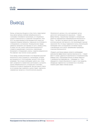 38Полугодовой отчет Cisco по безопасности за 2015 год | Заключение
Вывод
Угрозы, которые мы обсудили в этом отчете, представляют
лишь малую выборку проблем кибербезопасности,
с которыми сталкиваются организации, их специалисты
в области безопасности и отдельные пользователи. Пока
2015 год характеризуется беспрецедентной скоростью
совершенствования кибератак, повышения их устойчивости
к обнаружению и устранению. Злоумышленники твердо
намерены преодолеть все барьеры на пути к своему успеху.
По мере того как отрасль обеспечения безопасности
стремится разрабатывать технологии, позволяющие
блокировать и обнаруживать угрозы, создатели вредоносного
ПО изменяют свои тактики на всех уровнях.
Гонка между злоумышленниками и поставщиками решений
безопасности лишь ускоряется, а организации, которые
дистанцируются от этой проблемы, рискуют стать более
уязвимыми. Уже сегодня необходимо сделать все, чтобы
иметь возможность превентивно распознавать и устранять
угрозы кибербезопасности, которые могут негативно
отразиться на работе предприятий. Для достойного ответа
на эти вызовы надо привлекать нужных людей, подключать
современные процессы и технологические решения.
«Безопасность должна стать неотъемлемой частью
целостного организационного мышления, — говорит
Дэвид Гекелер, старший вице-президент и генеральный
директор подразделения информационной безопасности
Cisco. — На карту поставлено многое: бренд, репутация,
интеллектуальная собственность этих организаций и данные
заказчиков. Все эти вещи подвергаются риску. Организациям
необходимо взять на вооружение системный подход
к минимизации этого риска, сформировав подходящую
стратегию безопасности».
«Продукты, достойные доверия, являются необходимым
компонентом эффективной стратегии безопасности», — говорит
Джон Н. Стюарт, директор по безопасности и потребительскому
доверию Cisco. «Организации больше не желают мириться
с неизбежностью компромиссов, — утверждает он. — Они
обращаются к отрасли безопасности и ждут от нее продуктов,
обладающих надежностью и устойчивостью и способных
отражать даже самые сложные угрозы».
 