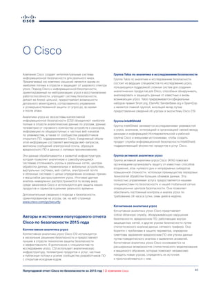 40Полугодовой отчет Cisco по безопасности за 2015 год | О компании Cisco
О Cisco
Компания Cisco создает интеллектуальные системы
информационной безопасности для реального мира.
Предлагаемый ею комплекс решений является одним из
наиболее полных в отрасли и защищает от широкого спектра
угроз. Подход Cisco к информационной безопасности,
ориентированный на нейтрализацию угроз и восстановление
работоспособности, упрощает систему безопасности,
делает ее более цельной, предоставляет возможности
детального мониторинга, согласованного управления
и усовершенствованной защиты от угроз до, во время
и после атаки.
Аналитики угроз из экосистемы коллективной
информационной безопасности (CSI) объединяют наиболее
полные в отрасли аналитические данные по угрозам, данные
телеметрии от огромного количества устройств и сенсоров,
информацию из общедоступных и частных веб-каналов
по уязвимостям, а также от сообщества разработчиков
открытого ПО, поддерживаемого Cisco. Ежедневный объем
этой информации составляет миллиарды веб-запросов,
миллионы сообщений электронной почты, образцов
вредоносного ПО и данных о сетевых проникновениях.
Эти данные обрабатываются в развитой инфраструктуре,
которая позволяет аналитикам и самообучающимся
системам отслеживать угрозы в различных сетях, центрах
обработки данных, терминальных и мобильных устройствах,
виртуальных системах, веб-сайтах, электронной почте
и облачных системах с целью определения основных причин
и масштабов распространения угроз. Итоговые данные
анализа немедленно распространяются по всему миру
среди заказчиков Cisco и используются для защиты наших
продуктов и сервисов в режиме реального времени.
Дополнительные сведения о подходе к безопасности,
ориентированном на угрозы, см. на веб-странице
www.cisco.com/go/security.
Авторы и источники полугодового отчета
Cisco по безопасности 2015 года
Коллективная аналитика угроз
Коллективная аналитика угроз Cisco CSI используется
в нескольких решениях безопасности и предоставляет
лучшие в отрасли технологии защиты безопасности
и эффективности. В дополнение к специалистам по
исследованию угроз, CSI использует аналитическую
инфраструктуру, телеметрию продуктов и услуг, частные
и публичные потоки и усилия сообщества разработчиков ПО
с открытым исходным кодом.
Группа Talos по аналитике и исследованиям безопасности
Группа Talos по аналитике и исследованиям безопасности
состоит из ведущих специалистов по исследованию угроз,
пользующихся поддержкой сложных систем для создания
аналитических продуктов для Cisco, способных обнаруживать,
анализировать и защищать данные от известных и вновь
возникающих угроз. Talos придерживается официальных
наборов правил Snort.org, ClamAV, SenderBase.org и SpamCop
и является главной группой, вносящей вклад путем
предоставления сведений об угрозах в экосистему Cisco CSI.
Группа IntelliShield
Группа IntelliShield занимается исследованиями уязвимостей
и угроз, анализом, интеграцией и организацией связей между
данными и информацией Исследовательской и рабочей
группы Cisco и внешними источниками, чтобы создать
продукт службы информационной безопасности IntelliShield,
поддерживающий множество продуктов и услуг Cisco.
Группа активной аналитики угроз
Группа активной аналитики угроз Cisco (ATA) помогает
организациям организовать защиту от известных способов
вторжения, атак нулевого дня и непрерывных кибератак
повышенной сложности, используя преимущества передовых
технологий обработки больших объемов данных. Эта
полностью управляемая услуга предоставляется нашими
специалистами по безопасности и нашей глобальной сетью
операционных центров безопасности. Она позволяет
обеспечить постоянный контроль и анализ угроз по
требованию 24 часа в сутки, семь дней в неделю.
Когнитивная аналитика угроз
Когнитивная аналитика угроз Cisco представляет
собой облачную службу, обнаруживающую нарушения
безопасности, вредоносное ПО, работающее внутри
защищенных сетей, и другие угрозы безопасности путем
статистического анализа данных сетевого трафика. Она
борется с пробелами в защите периметра, определяя
симптомы заражения вредоносным ПО или утечки данных
путем поведенческого анализа и выявления аномалий.
Когнитивная аналитика угроз Cisco основывается на
расширенных возможностях статистического моделирования
и машинного обучения, которые помогают независимо
находить новые угрозы, определять их источник
и приспосабливаться к ним.
 
