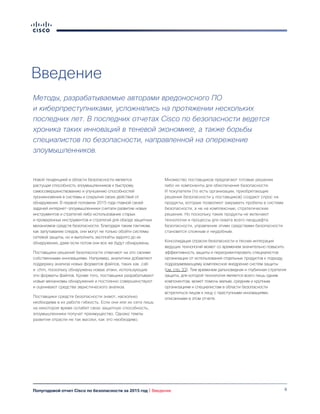 6Полугодовой отчет Cisco по безопасности за 2015 год | Введение
Введение
Методы, разрабатываемые авторами вредоносного ПО
и киберпреступниками, усложнялись на протяжении нескольких
последних лет. В последних отчетах Cisco по безопасности ведется
хроника таких инноваций в теневой экономике, а также борьбы
специалистов по безопасности, направленной на опережение
злоумышленников.
Новой тенденцией в области безопасности является
растущая способность злоумышленников к быстрому
самосовершенствованию и улучшению способностей
проникновения в системы и сокрытия своих действий от
обнаружения. В первой половине 2015 года главной своей
задачей интернет-злоумышленники считали развитие новых
инструментов и стратегий либо использование старых
и проверенных инструментов и стратегий для обхода защитных
механизмов средств безопасности. Благодаря таким тактикам,
как запутывание следов, они могут не только обойти системы
сетевой защиты, но и выполнить эксплойты задолго до их
обнаружения, даже если потом они все же будут обнаружены.
Поставщики решений безопасности отвечают на это своими
собственными инновациями. Например, аналитики добавляют
поддержку анализа новых форматов файлов, таких как .cab
и .chm, поскольку обнаружены новые атаки, использующие
эти форматы файлов. Кроме того, поставщики разрабатывают
новые механизмы обнаружения и постоянно совершенствуют
и оценивают средства эвристического анализа.
Поставщики средств безопасности знают, насколько
необходима в их работе гибкость. Если они или их сети лишь
на некоторое время ослабят свою защитную способность,
злоумышленники получат преимущество. Однако темпы
развития отрасли не так высоки, как это необходимо.
Множество поставщиков предлагают готовые решения
либо их компоненты для обеспечения безопасности.
И покупатели (то есть организации, приобретающие
решения безопасности у поставщиков) создают спрос на
продукты, которые позволяют закрывать пробелы в системе
безопасности, а не на комплексные, стратегические
решения. Но поскольку такие продукты не включают
технологии и процессы для охвата всего ландшафта
безопасности, управление этими средствами безопасности
становится сложным и неудобным.
Консолидация отрасли безопасности и тесная интеграция
ведущих технологий может со временем значительно повысить
эффективность защиты и переориентировать специалистов
организации от использования отдельных продуктов к подходу,
подразумевающему комплексное внедрение систем защиты
(см. стр. 33). Тем временем дальновидная и глубинная стратегия
защиты, для которой технология является всего лишь одним
компонентом, может помочь малым, средним и крупным
организациям и специалистам в области безопасности
встретиться лицом к лицу с преступными инновациями,
описанными в этом отчете.
 