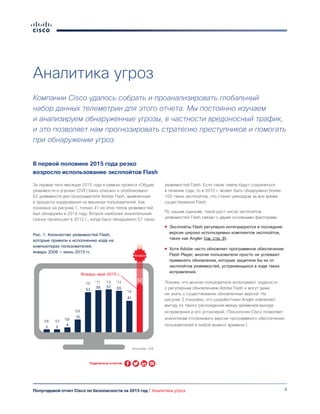 8Полугодовой отчет Cisco по безопасности за 2015 год | Аналитика угроз
Компании Cisco удалось собрать и проанализировать глобальный
набор данных телеметрии для этого отчета. Мы постоянно изучаем
и анализируем обнаруженные угрозы, в частности вредоносный трафик,
и это позволяет нам прогнозировать стратегию преступников и помогать
при обнаружении угроз.
В первой половине 2015 года резко
возросло использование эксплойтов Flash
За первые пять месяцев 2015 года в рамках проекта «Общие
уязвимости и угрозы» (CVE) было описано и опубликовано
62 уязвимости для проигрывателя Adobe Flash, выявленные
в процессе кодирования на машинах пользователей. Как
показано на рисунке 1, только 41 из этих типов уязвимостей
был обнаружен в 2014 году. Второй наиболее значительный
скачок произошел в 2012 г., когда было обнаружено 57 таких
уязвимостей Flash. Если такие темпы будут сохраняться
в течение года, то в 2015 г. может быть обнаружено более
100 таких эксплойтов, что станет рекордом за все время
существования Flash.
По нашим оценкам, такой рост числа эксплойтов
уязвимостей Flash связан с двумя основными факторами.
●● Эксплойты Flash регулярно интегрируются в последние
версии широко используемых комплектов эксплойтов,
таких как Angler (см. стр. 9).
●● Хотя Adobe часто обновляет программное обеспечение
Flash Player, многие пользователи просто не успевают
применять обновления, которые защитили бы их от
эксплойтов уязвимостей, устраняющихся в ходе таких
исправлений.
Похоже, что многие пользователи испытывают трудности
с регулярным обновлением Adobe Flash и могут даже
не знать о существовании обновленных версий. На
рисунке 2 показано, что разработчики Angler извлекают
выгоду из такого расхождения между временем выхода
исправления и его установкой. (Технология Cisco позволяет
аналитикам отслеживать версии программного обеспечения
пользователей в любой момент времени.)
Источник: CVE
Январь-май 2015 г.
2 2
4
15
53
56 57 55
41
Всплеск
62
’06 ’07 ’08
’09
’10 ’11 ’12 ’13
’14
Поделиться отчетом
Рис. 1. Количество уязвимостей Flash,
которые привели к исполнению кода на
компьютерах пользователей,
январь 2006 — июнь 2015 гг.
Аналитика угроз
 