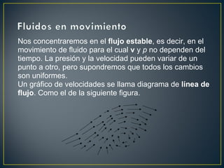 Nos concentraremos en el flujo estable, es decir, en el
movimiento de fluido para el cual v y p no dependen del
tiempo. La presión y la velocidad pueden variar de un
punto a otro, pero supondremos que todos los cambios
son uniformes.
Un gráfico de velocidades se llama diagrama de línea de
flujo. Como el de la siguiente figura.
 
