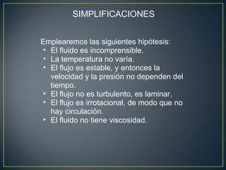 SIMPLIFICACIONES


Emplearemos las siguientes hipótesis:
• El fluido es incomprensible.
• La temperatura no varía.
• El flujo es estable, y entonces la
  velocidad y la presión no dependen del
  tiempo.
• El flujo no es turbulento, es laminar.
• El flujo es irrotacional, de modo que no
  hay circulación.
• El fluido no tiene viscosidad.
 