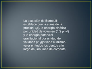 La ecuación de Bernoulli
establece que la suma de la
presión, (p), la energía cinética
por unidad de volumen (1/2 p v2)
y la energía potencial
gravitacional por unidad de
volumen (v gy) tiene el mismo
valor en todos los puntos a lo
largo de una línea de corriente.
 