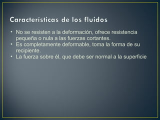 • No se resisten a la deformación, ofrece resistencia
  pequeña o nula a las fuerzas cortantes.
• Es completamente deformable, toma la forma de su
  recipiente.
• La fuerza sobre él, que debe ser normal a la superficie
 