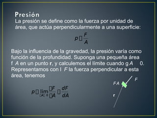 La presión se define como la fuerza por unidad de
 área, que actúa perpendicularmente a una superficie:



Bajo la influencia de la gravedad, la presión varía como
función de la profundidad. Suponga una pequeña área
f A en un punto r, y calculemos el límite cuando g A 0.
Representamos con l F la fuerza perpendicular a esta
área, tenemos
                                                   F
                                          FA

                                          r
 
