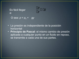 Es fácil llegar
 a:
  O sea: p = p0 +   gy

• La presión es independiente de la posición
  horizontal
• Principio de Pascal: el mismo cambio de presión
  aplicada a cualquier punto en un fluido en reposo,
  se transmite a cada una de sus partes.
 