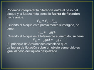 Podemos interpretar la diferencia entre el peso del
bloque y la fuerza neta como la fuerza de flotación
hacia arriba:
                         Fflot = Fg – Fneta
 Cuando el bloque está parcialmente sumergido, se
tiene:
                          Fflot = wgyA
 Cuando el bloque está totalmente sumergido, se tiene:
                    Fflot = wghA = wgV
 El principio de Arquímedes establece que:
La fuerza de flotación sobre un objeto sumergido es
igual al peso del líquido desplazado.
 