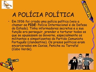 A POLÍCIA POLÍTICA
• Em 1936 foi criada uma polícia política (veio a
  chamar-se PIDE: Polícia Internacional e de Defesa
  do Estado). Tinha informadores secretos e a sua
  função era perseguir, prender e torturar todos os
  que se opusessem ao Governo, especialmente os
  militantes e simpatizantes do Partido Comunista
  Português (clandestino). Os presos políticos eram
  encarcerados em Caxias, Peniche ou Tarrafal
  (Cabo Verde).
 