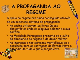 A PROPAGANDA AO
        REGIME
O apoio ao regime era ainda conseguido através
de um poderoso sistema de propaganda:
• no ensino utilizavam-se livros únicos
  obrigatórios onde se elogiava Salazar e a sua
  política;
• na Mocidade Portuguesa promovia-se o culto
  da obediência ao regime e do dever militar;
• na imprensa e nos cartazes mentalizava-se a
  população para as vantagens do Estado Novo e
  escondia-se tudo o que o prejudicava.
 