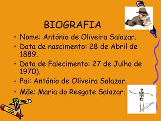 BIOGRAFIA
• Nome: António de Oliveira Salazar.
• Data de nascimento: 28 de Abril de
  1889.
• Data de Falecimento: 27 de Julho de
  1970).
• Pai: António de Oliveira Salazar.
• Mãe: Maria do Resgate Salazar.
 