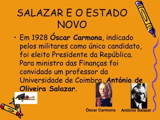 SALAZAR E O ESTADO
      NOVO
• Em 1928 Óscar Carmona, indicado
  pelos militares como único candidato,
  foi eleito Presidente da República.
  Para ministro das Finanças foi
  convidado um professor da
  Universidade de Coimbra, António de
  Oliveira Salazar.

                     Óscar Carmona   António Salazar
 