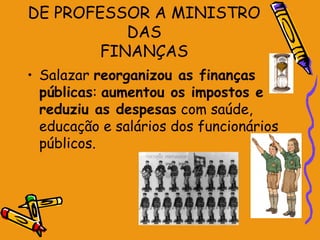 DE PROFESSOR A MINISTRO
           DAS
        FINANÇAS
• Salazar reorganizou as finanças
  públicas: aumentou os impostos e
  reduziu as despesas com saúde,
  educação e salários dos funcionários
  públicos.
 