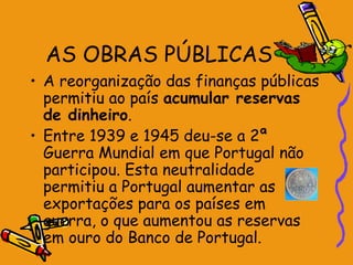 AS OBRAS PÚBLICAS
• A reorganização das finanças públicas
  permitiu ao país acumular reservas
  de dinheiro.
• Entre 1939 e 1945 deu-se a 2ª
  Guerra Mundial em que Portugal não
  participou. Esta neutralidade
  permitiu a Portugal aumentar as
  exportações para os países em
  guerra, o que aumentou as reservas
  em ouro do Banco de Portugal.
 