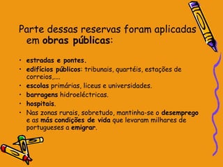 Parte dessas reservas foram aplicadas
 em obras públicas:
• estradas e pontes.
• edifícios públicos: tribunais, quartéis, estações de
  correios,....
• escolas primárias, liceus e universidades.
• barragens hidroeléctricas.
• hospitais.
• Nas zonas rurais, sobretudo, mantinha-se o desemprego
  e as más condições de vida que levaram milhares de
  portugueses a emigrar.
 