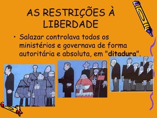AS RESTRIÇÕES À
       LIBERDADE
• Salazar controlava todos os
  ministérios e governava de forma
  autoritária e absoluta, em "ditadura".
 