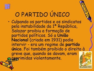 O PARTIDO ÚNICO
• Culpando os partidos e os sindicatos
  pela instabilidade da 1ª República,
  Salazar proibiu a formação de
  partidos políticos. Só a União
  Nacional (criada em 1931) podia
  intervir - era um regime de partido
  único. Foi também proibido o direito à
  greve que, quando se davam, eram
  reprimidas violentamente.
 