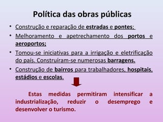 Política das obras públicas
• Construção e reparação de estradas e pontes;
• Melhoramento e apetrechamento dos portos e
  aeroportos;
• Tomou-se iniciativas para a irrigação e eletrificação
  do país. Construíram-se numerosas barragens.
• Construção de bairros para trabalhadores, hospitais,
  estádios e escolas.

      Estas medidas permitiram intensificar          a
  industrialização, reduzir o desemprego             e
  desenvolver o turismo.
 