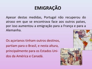 EMIGRAÇÃO
Apesar destas medidas, Portugal não recuperou do
atraso em que se encontrava face aos outros países,
por isso aumentou a emigração para a França e para a
Alemanha.                                           Canadá

                                                     E.U.A.
                                            Havai             Bermudas


Os açorianos tinham outros destinos,                           Brasil


partiam para o Brasil, e nesta altura,
principalmente para os Estados Uni-
dos da América e Canadá.
 