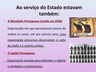 Ao serviço do Estado estavam
                   também:
• A Mocidade Portuguesa (criada em 1936)

  Organização em que participavam jovens de
  ambos os sexos, até aos catorze anos. Esta
  organização procurava desenvolver o culto
  do chefe e o espírito militar.

• A Legião Portuguesa

  Organização armada para defender o regime
  e combater o consumismo.
 