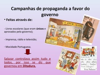 Campanhas de propaganda a favor do
                  governo
• Feitas através de:

- Livros escolares (que eram únicos e
aprovados pelo governo);

- Imprensa, rádio e televisão;

- Mocidade Portuguesa.



Salazar controlava assim tudo e
todos, por isso se diz que
governou em Ditadura.
 