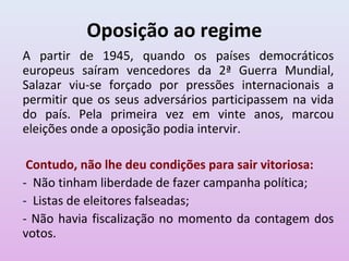 Oposição ao regime
A partir de 1945, quando os países democráticos
europeus saíram vencedores da 2ª Guerra Mundial,
Salazar viu-se forçado por pressões internacionais a
permitir que os seus adversários participassem na vida
do país. Pela primeira vez em vinte anos, marcou
eleições onde a oposição podia intervir.

 Contudo, não lhe deu condições para sair vitoriosa:
- Não tinham liberdade de fazer campanha política;
- Listas de eleitores falseadas;
- Não havia fiscalização no momento da contagem dos
votos.
 