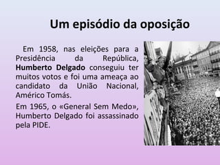 Um episódio da oposição
  Em 1958, nas eleições para a
Presidência     da      República,
Humberto Delgado conseguiu ter
muitos votos e foi uma ameaça ao
candidato da União Nacional,
Américo Tomás.
Em 1965, o «General Sem Medo»,
Humberto Delgado foi assassinado
pela PIDE.
 