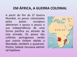 EM ÁFRICA, A GUERRA COLONIAL
A partir do fim da 2ª Guerra
Mundial, os povos colonizados
pelos      países     europeus
obtiveram a pouco e pouco a
sua independência de uma
forma pacífica ou através da
luta armada. Os povos das
colónias portuguesas vendo
que outros tinham obtido a
liberdade, também a quiseram.
Porém, Salazar recusava admitir
tal hipótese.
 