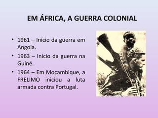 EM ÁFRICA, A GUERRA COLONIAL

• 1961 – Início da guerra em
  Angola.
• 1963 – Início da guerra na
  Guiné.
• 1964 – Em Moçambique, a
  FRELIMO iniciou a luta
  armada contra Portugal.
 