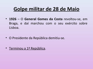 Golpe militar de 28 de Maio
• 1926 – O General Gomes da Costa revoltou-se, em
  Braga, e daí marchou com o seu exército sobre
  Lisboa.

• O Presidente da República demitiu-se.

• Terminou a 1ª República.
 