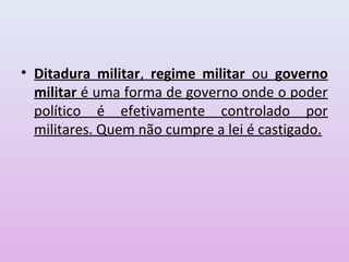 • Ditadura militar, regime militar ou governo
  militar é uma forma de governo onde o poder
  político é efetivamente controlado por
  militares. Quem não cumpre a lei é castigado.
 
