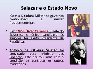 Salazar e o Estado Novo
   Com a Ditadura Militar os governos
  continuavam         a        mudar
  frequentemente.

• Em 1928, Óscar Carmona, Chefe do
  Governo, e único candidato às
  eleições foi eleito Presidente da
  República.

• António de Oliveira Salazar foi
  convidado para Ministro das
  Finanças. Este aceitou, mas com a
  condição de controlar os outros
  ministérios.
 