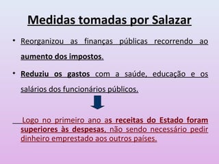 Medidas tomadas por Salazar
• Reorganizou as finanças públicas recorrendo ao
  aumento dos impostos.
• Reduziu os gastos com a saúde, educação e os
  salários dos funcionários públicos.


  Logo no primeiro ano as receitas do Estado foram
  superiores às despesas, não sendo necessário pedir
  dinheiro emprestado aos outros países.
 
