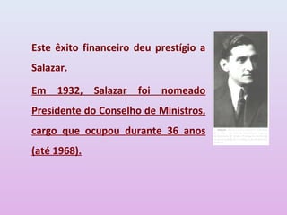 Este êxito financeiro deu prestígio a
Salazar.

Em   1932,    Salazar   foi   nomeado
Presidente do Conselho de Ministros,
cargo que ocupou durante 36 anos
(até 1968).
 