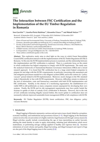 Article
The Interaction between FSC Certiﬁcation and the
Implementation of the EU Timber Regulation
in Romania
Ines Gavrilut 1,*, Aureliu-Florin Halalisan 2, Alexandru Giurca 1,† and Metodi Sotirov 1,3,†
Received: 18 September 2015; Accepted: 15 December 2015; Published: 22 December 2015
Academic Editors: Francis E. “Jack” Putz and Eric J. Jokela
1 Chair of Forest and Environmental Policy, University of Freiburg, Tennenbacher Street 4, Freiburg 79106,
Germany; alexandru.giurca@ifp.uni-freiburg.de (A.G.); metodi.sotirov@ifp.uni-freiburg.de (M.S.)
2 Faculty of Silviculture and Forest Engineering, Transilvania University of Brasov, 1 Sirul Beethoven,
Brasov 500123, Romania; aureliu.halalisan@unitbv.ro
3 UNIQUE forestry and land use GmbH, Schnewlinstraße 10, Freiburg 79098, Germany
* Correspondence: ines.gavrilut@gmail.com; Tel.: +324-830-67672
† These authors contributed equally to this work.
Abstract: This explorative study aims to shed light on the ways in which Forest Stewardship
Council (FSC) certiﬁcation interacts with the implementation of the EU Timber Regulation (EUTR) in
Romania. To this end, the EUTR implementation process is examined, and the relationship between
this implementation and FSC certiﬁcation is explored. There is a particular focus on the extent
to which certiﬁcation has helped companies to comply with EUTR requirements. The study uses
the analytical framework of Transnational Business Governance Interactions (TBGI) and a mixed
research approach. It is found that FSC certiﬁcation has to a large extent helped companies to
prepare for and align with the EUTR’s requirements, in particular concerning risk assessment and
risk mitigation procedures needed for a due diligence system (DDS), and in the context of a “policy
vacuum” period related to EUTR implementation. Moreover, recent changes in the FSC standard
make it theoretically in line with EUTR requirements. However, difﬁculties remain in relation to
the lack of information, costs and bureaucracy associated with both EUTR implementation and
FSC certiﬁcation. Notably, in the absence of a monitoring organization, the establishment of a
viable DDS is still problematic as many companies remain unprepared for developing their own
systems. Finally, the EUTR and its risk management requirements may have partly fueled the
increase in uptake of chain of custody (CoC) certiﬁcation in Romania. However, due to the risk
of CoC certiﬁcates including illegally sourced timber, this recent uptake in certiﬁcation does not
necessarily indicate improved sustainable forest management (SFM) or full compliance with EUTR.
Keywords: EU Timber Regulation (EUTR); forest certiﬁcation; FSC; due diligence; policy
vacuum; Romania
1. Introduction
Illegal logging in Romania represents a serious and pervasive issue closely linked to corruption,
economic hardship, and institutional and governance factors [1–3]. Illegal logging in the Romanian
context involves the circumvention of a highly restrictive legal framework through various means [4].
Illegal activities usually include overestimating the age of trees (permitting an earlier harvest),
altering the stand density in order to apply clearcutting, initiating paid afforestation which never
materializes, or performing salvage cuttings applied to healthy and vigorous trees [2]. Incorrect
estimations of wood volume and quality, illegal harvesting, and illegal transport and export of logs
are also part of the illegal logging issue in the country [2,4].
Forests 2016, 7, 0003; doi:10.3390/f7010003 www.mdpi.com/journal/forests
 