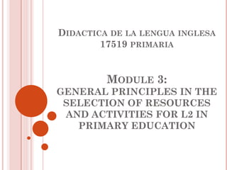 DIDACTICA DE LA LENGUA INGLESA
17519 PRIMARIA
MODULE 3:
GENERAL PRINCIPLES IN THE
SELECTION OF RESOURCES
AND ACTIVITIES FOR L2 IN
PRIMARY EDUCATION
 