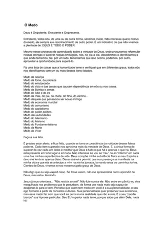 O Medo
Deus é Onipotente, Onisciente e Onipresente.
Entretanto, todos nós, de uma ou de outra forma, sentimos medo. Não interessa qual o motivo
do medo, ele sempre é o reconhecimento de outro poder. É um indicativo de que não vivemos
a plenitude de: DEUS É TODO O PODER.
Mesmo nesse processo de aprendizado sobre a verdade de Deus, onde procuramos reformular
nossas crenças e superar nossas limitações, nós, no dia-a-dia, descobrimos e identificamos o
que ainda tememos. Se, por um lado, lamentamos que isso ocorra, podemos, por outro,
aproveitar a oportunidade para superá-lo.
Fiz uma lista de coisas que a humanidade teme e verifiquei que em diferentes graus, todos nós
nos identificamos com um ou mais desses itens listados.
Medo da doença
Medo da fome, da pobreza
Medo do erro/pecado
Medo do vício e das coisas que causam dependência em nós ou nos outros.
Medo da Bomba e armas
Medo do ódio e da ira
Medo da mãe, do pai, do chefe, do filho, do vizinho...
Medo daquele que pensamos ser nosso inimigo
Medo da economia mundial
Medo do comunismo
Medo do capitalismo
Medo do poder político
Medo das autoridades
Medo do Islamismo
Medo do Ateísmo
Medo do Fundamentalismo
Medo da Morte
Medo de Viver
Faça a sua lista.
É preciso estar alerta, e ficar feliz, quando se toma a consciência da nulidade desses falsos
poderes. Cada item superado nos aproxima mais da verdade de Deus. E, a única forma de
superar de vez cada um deles é meditar que Deus é tudo o que há e apenas o que há. Deus
está presente em todo lugar e em tudo. Não interessa se vou ao “céu” ou ao “inferno” em cada
uma das minhas experiências de vida. Deus compõe minha substância física e meu Espírito e
devo me lembrar apenas disso. Dessa maneira permito que sua presença se manifeste na
minha vida e que ela se antecipe a mim na minha jornada, tornando retos os caminhos tortos.
Cientes de Deus, vivemos e nos movemos pela graça de Deus.
Não digo que eu seja expert nisso. Se fosse assim, não me apresentaria como aprendiz de
Deus, mas estou tentando.
Jesus já nos orientava... “Não resista ao mal”. Não lute contra ele. Não entre em pânico ou viva
mergulhado nos problemas que te perturbam, de forma que nada mais seja capaz de
despertar-lo para o bem. Perceba que quem tem medo em você é a sua personalidade, o seu
ego formado a partir de conceitos culturais. Sua personalidade quer preservar sua existência,
mas esse medo faz com que você se perca numa realidade que não existe. É o seu “poodle
branco” sua hipnose particular. Seu EU superior nada teme, porque sabe que além Dele, nada
há.
 